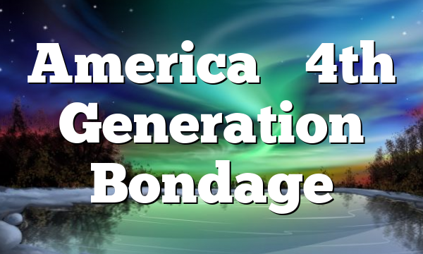 America’s 4th Generation Bondage