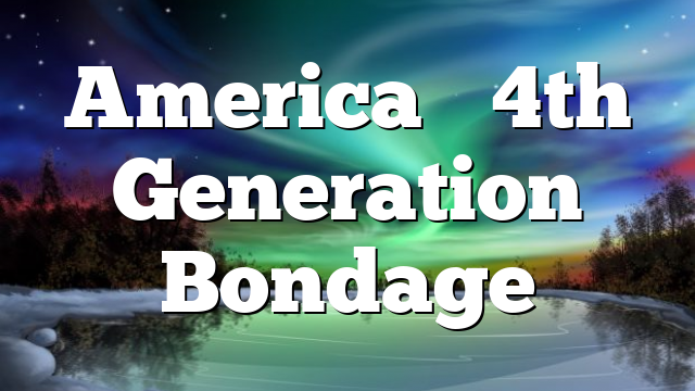 America’s 4th Generation Bondage