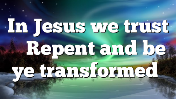 In Jesus we trust – Repent and be ye transformed…