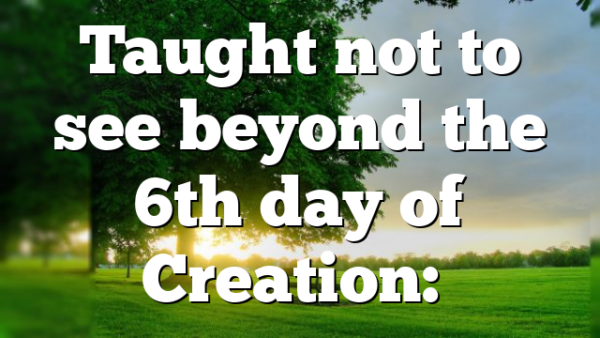 Taught not to see beyond the 6th day of Creation:…