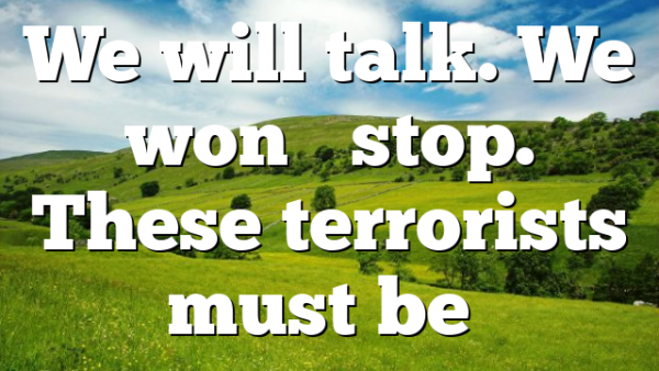 We will talk. We won’t stop. These terrorists must be…