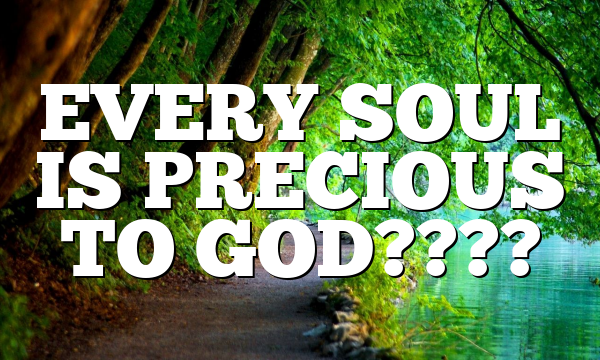 EVERY SOUL IS PRECIOUS TO GOD????