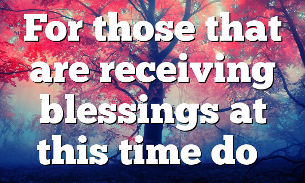 For those that are receiving blessings at this time do…