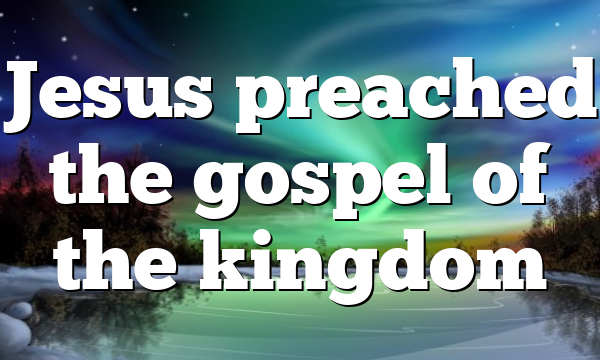 Jesus preached the gospel of the kingdom