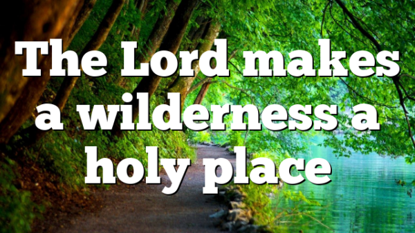 The Lord makes a wilderness a holy place