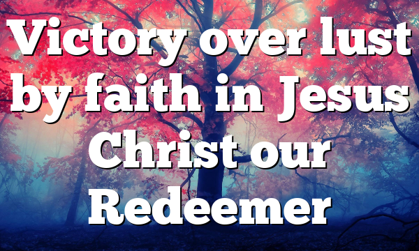 Victory over lust by faith in Jesus Christ our Redeemer