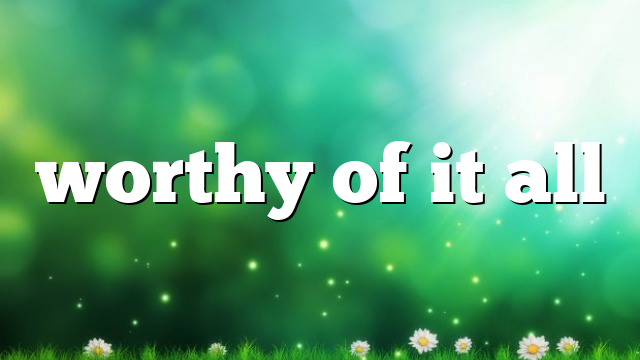 worthy of it all