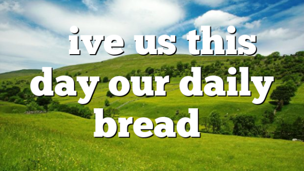 “Give us this day our daily bread”