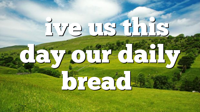 “Give us this day our daily bread”