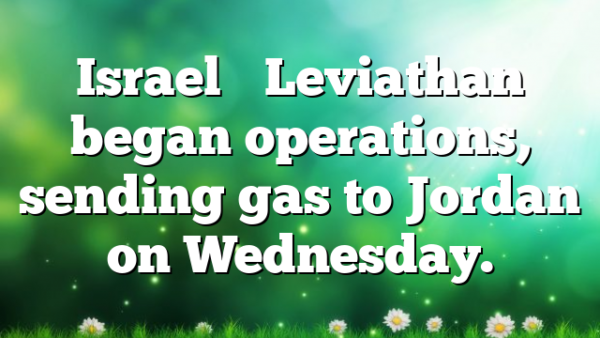 Israel’s Leviathan began operations, sending gas to Jordan on Wednesday.