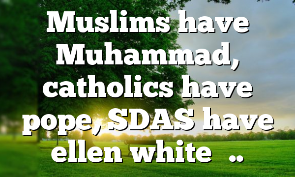 Muslims have Muhammad, catholics have pope, SDAS have ellen white…..