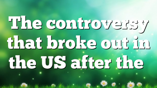 The controversy that broke out in the US after the…