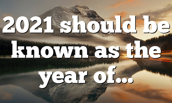 2021 should be known as the year of…