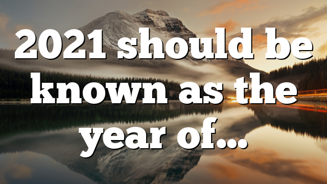 2021 should be known as the year of…