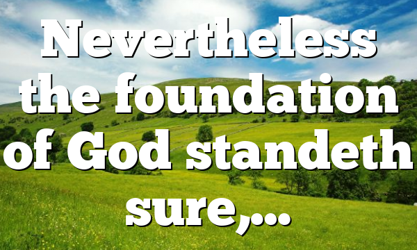 Nevertheless the foundation of God standeth sure,…