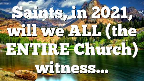 Saints, in 2021, will we ALL (the ENTIRE Church) witness…