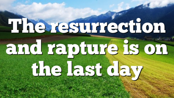 The resurrection and rapture is on the last day