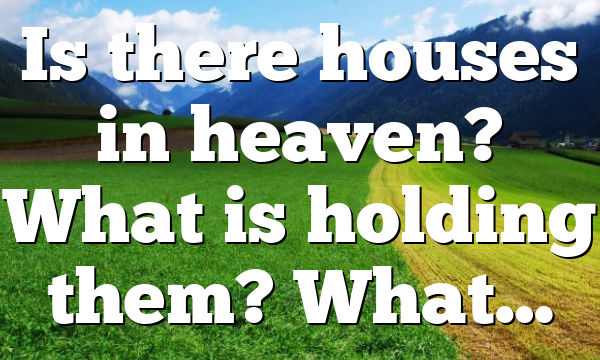 Is there houses in heaven? What is holding them? What…