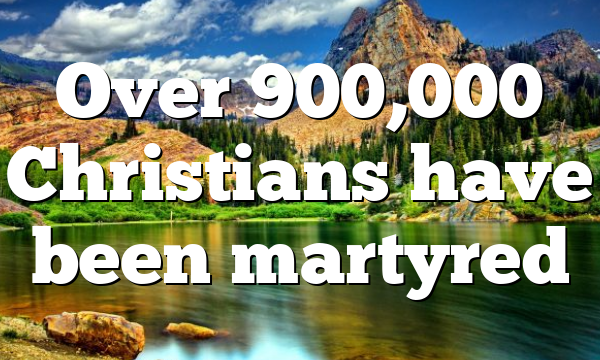 Over 900,000 Christians have been martyred