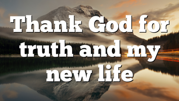 Thank God for truth and my new life