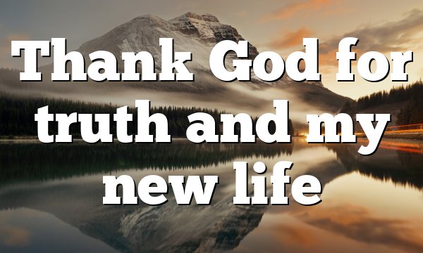 Thank God for truth and my new life