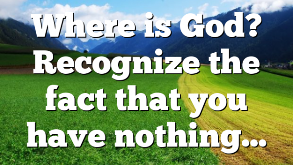 Where is God? Recognize the fact that you have nothing…