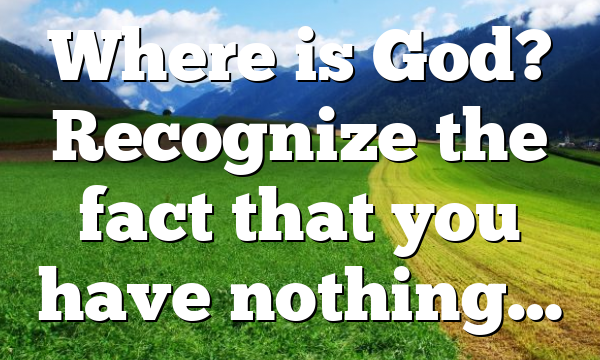 Where is God? Recognize the fact that you have nothing…