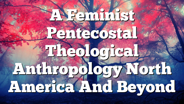 A Feminist Pentecostal Theological Anthropology North America And Beyond