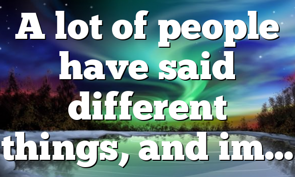 A lot of people have said different things, and im…