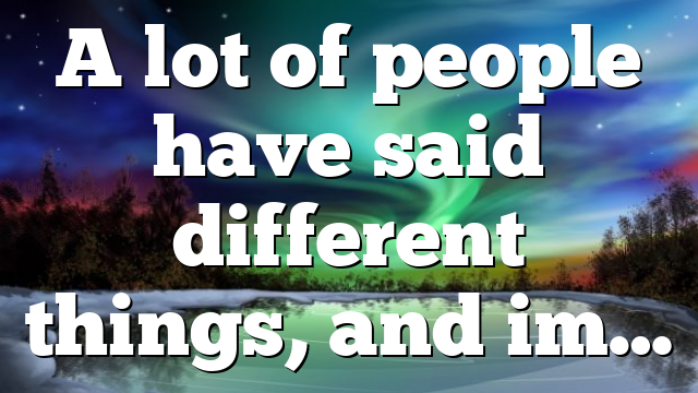 A lot of people have said different things, and im…