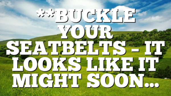 **BUCKLE YOUR SEATBELTS – IT LOOKS LIKE IT MIGHT SOON…