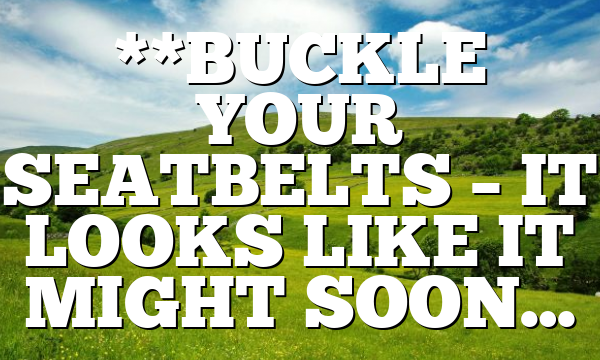 **BUCKLE YOUR SEATBELTS – IT LOOKS LIKE IT MIGHT SOON…