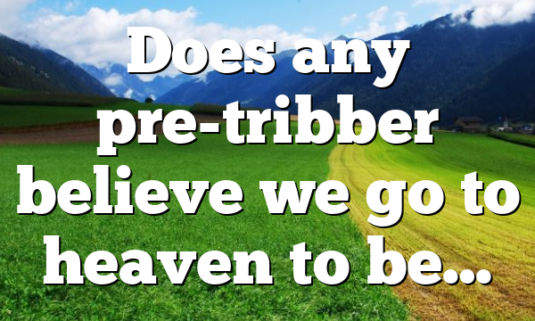 Does any pre-tribber believe we go to heaven to be…