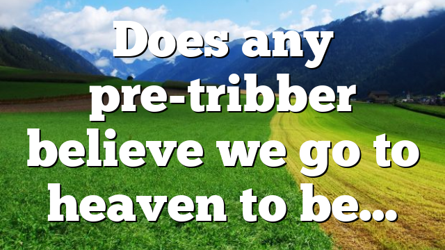 Does any pre-tribber believe we go to heaven to be…