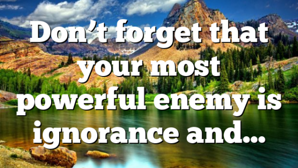 Don’t forget that your most powerful enemy is ignorance and…