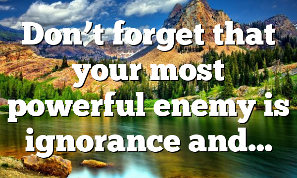 Don’t forget that your most powerful enemy is ignorance and…