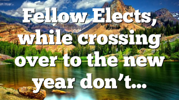 Fellow Elects, while crossing over to the new year don’t…