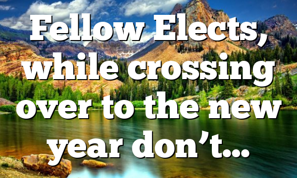 Fellow Elects, while crossing over to the new year don’t…