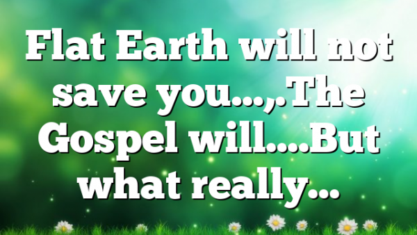 Flat Earth will not save you…,.The Gospel will….But what really…