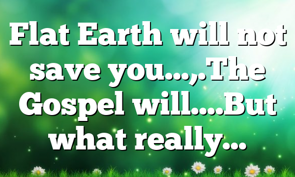 Flat Earth will not save you…,.The Gospel will….But what really…