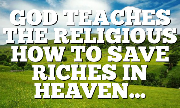GOD TEACHES THE RELIGIOUS HOW TO SAVE RICHES IN HEAVEN…