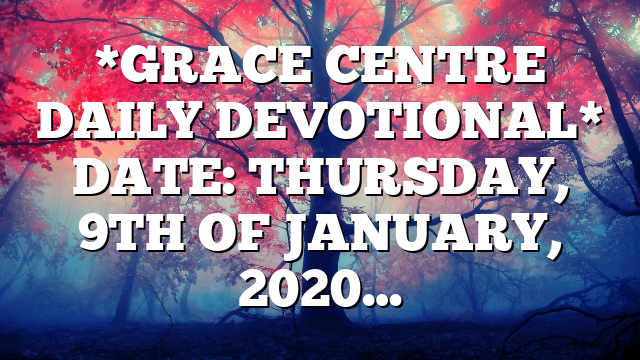 *GRACE CENTRE DAILY DEVOTIONAL* DATE: THURSDAY, 9TH OF JANUARY, 2020…