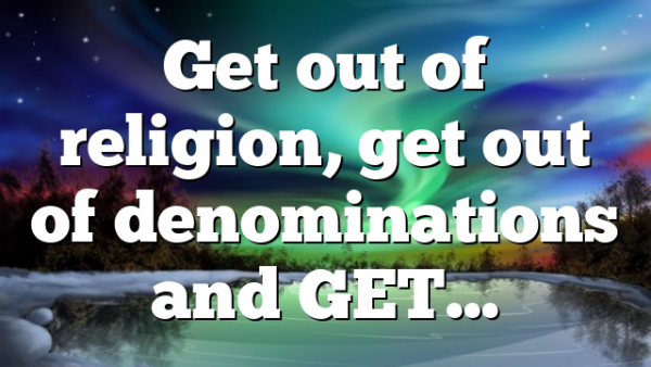Get out of religion, get out of denominations and GET…