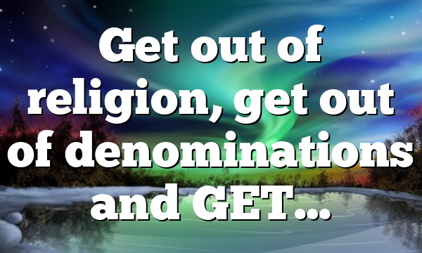 Get out of religion, get out of denominations and GET…