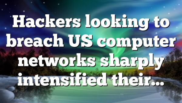 Hackers looking to breach US computer networks sharply intensified their…