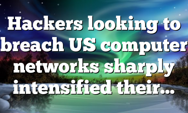 Hackers looking to breach US computer networks sharply intensified their…
