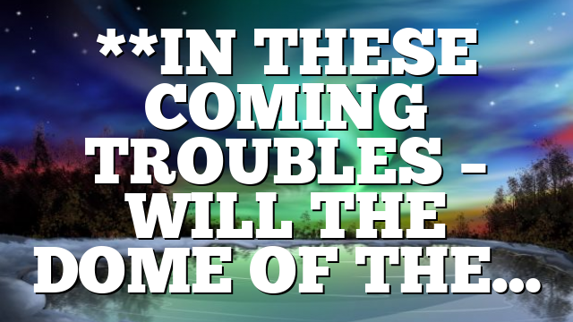 **IN THESE COMING TROUBLES – WILL THE DOME OF THE…