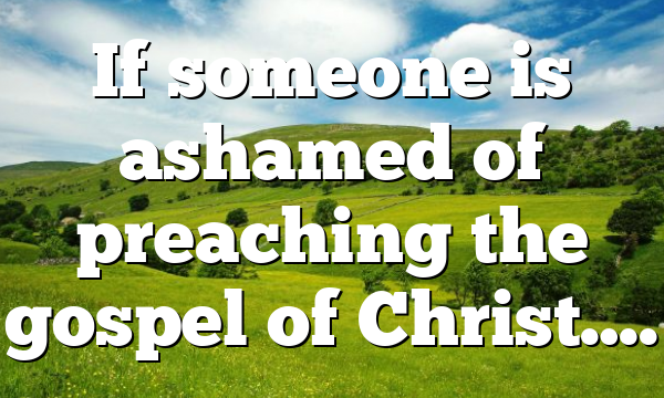 If someone is ashamed of preaching the gospel of Christ….