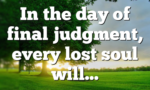In the day of final judgment, every lost soul will…