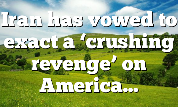 Iran has vowed to exact a ‘crushing revenge’ on America…